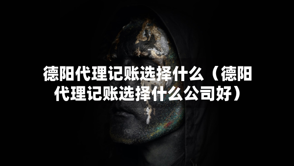 德阳代理记账选择什么（德阳代理记账选择什么公司好）