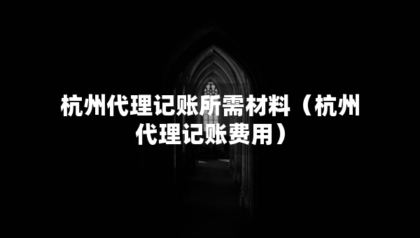 杭州代理记账所需材料（杭州代理记账费用）