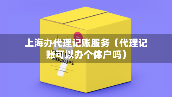 上海办代理记账服务（代理记账可以办个体户吗）