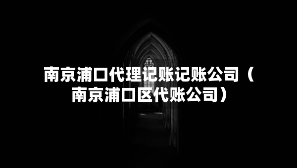 南京浦口代理记账记账公司（南京浦口区代账公司）