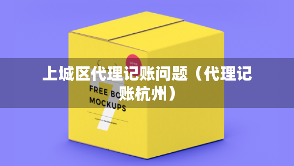 上城区代理记账问题（代理记账杭州）
