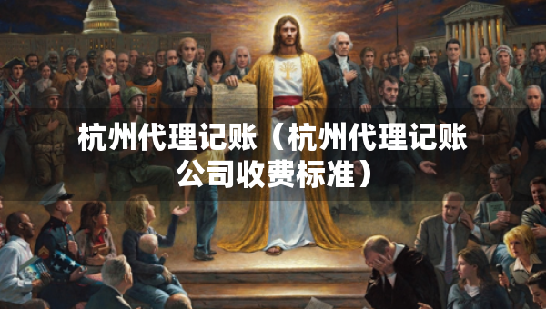 杭州代理记账（杭州代理记账公司收费标准）