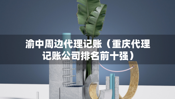 渝中周边代理记账（重庆代理记账公司排名前十强）