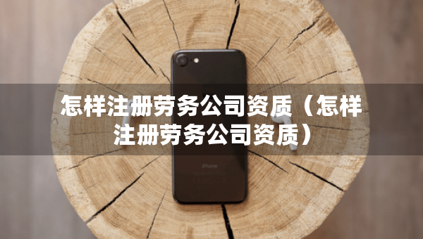 怎样注册劳务公司资质（怎样注册劳务公司资质）