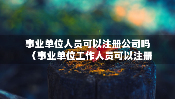 事业单位人员可以注册公司吗（事业单位工作人员可以注册公司吗不占编）