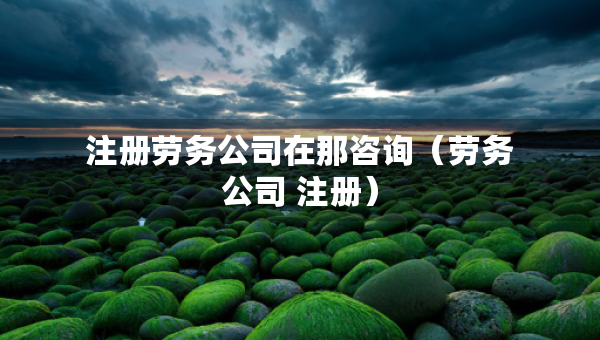注册劳务公司在那咨询（劳务公司 注册）