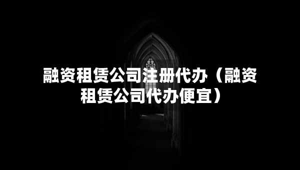 融资租赁公司注册代办（融资租赁公司代办便宜）