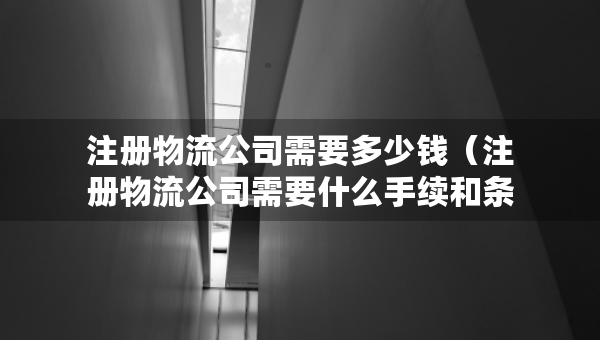 注册物流公司需要多少钱（注册物流公司需要什么手续和条件）