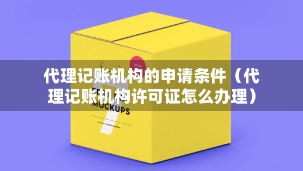 代理记账机构的申请条件（代理记账机构许可证怎么办理）