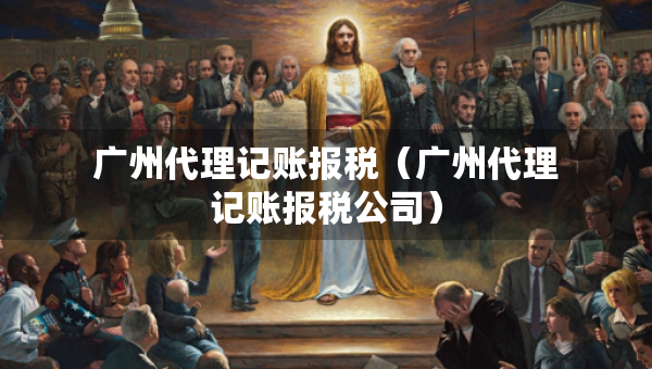 广州代理记账报税（广州代理记账报税公司）