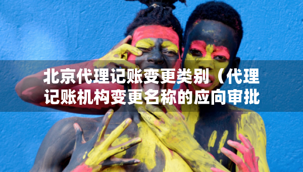 北京代理记账变更类别（代理记账机构变更名称的应向审批机关提交什么）
