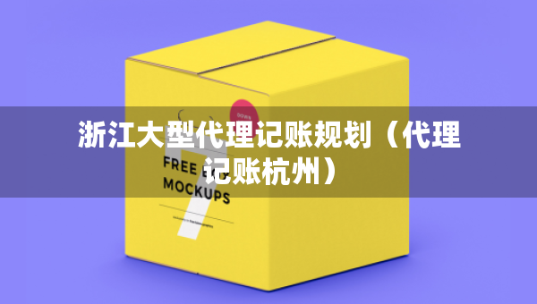 浙江大型代理记账规划（代理记账杭州）