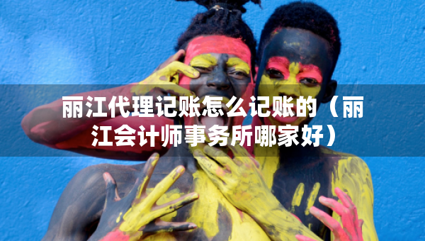 丽江代理记账怎么记账的（丽江会计师事务所哪家好）