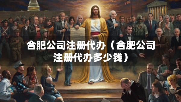 合肥公司注册代办（合肥公司注册代办多少钱）