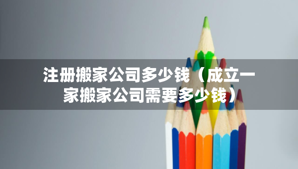 注册搬家公司多少钱（成立一家搬家公司需要多少钱）