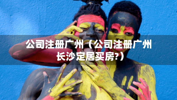 公司注册广州（公司注册广州 长沙定居买房?）