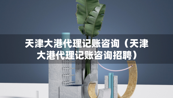 天津大港代理记账咨询（天津大港代理记账咨询招聘）
