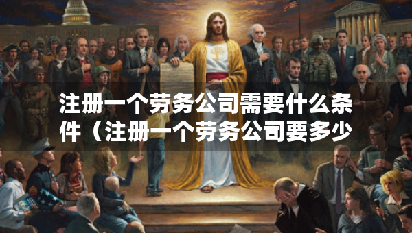 注册一个劳务公司需要什么条件（注册一个劳务公司要多少钱流程及费用）