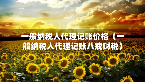 一般纳税人代理记账价格（一般纳税人代理记账八戒财税）