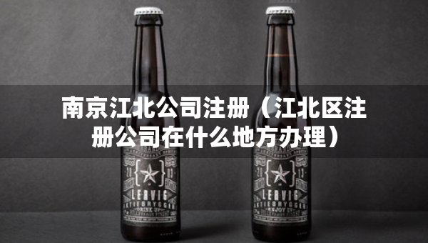 南京江北公司注册（江北区注册公司在什么地方办理）
