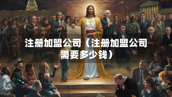 注册加盟公司（注册加盟公司需要多少钱）