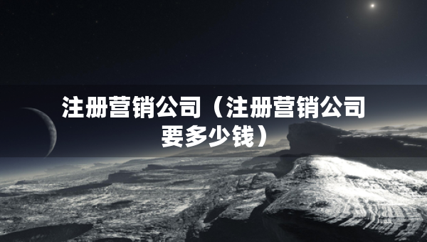 注册营销公司（注册营销公司要多少钱）
