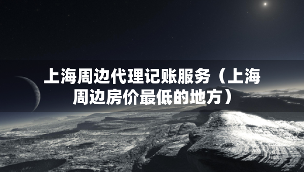 上海周边代理记账服务（上海周边房价最低的地方）