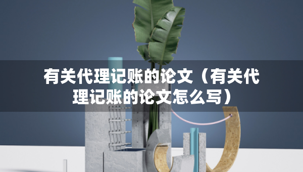有关代理记账的论文（有关代理记账的论文怎么写）