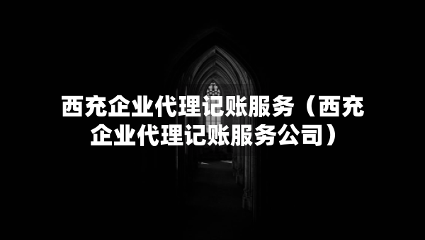 西充企业代理记账服务（西充企业代理记账服务公司）