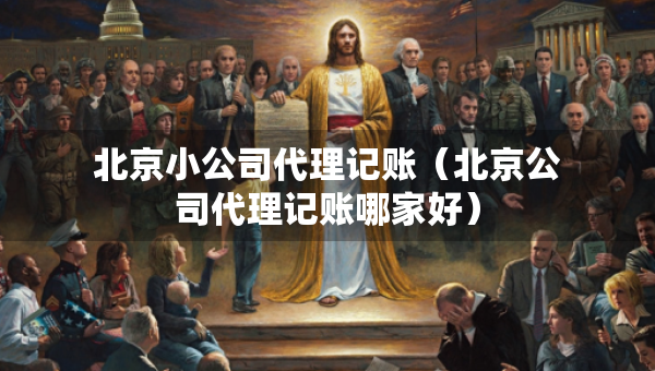 北京小公司代理记账（北京公司代理记账哪家好）