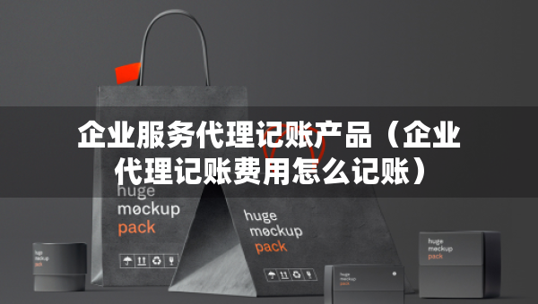 企业服务代理记账产品（企业代理记账费用怎么记账）