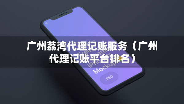 广州荔湾代理记账服务（广州代理记账平台排名）