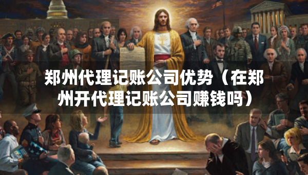 郑州代理记账公司优势（在郑州开代理记账公司赚钱吗）