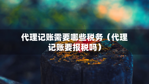 代理记账需要哪些税务（代理记账要报税吗）