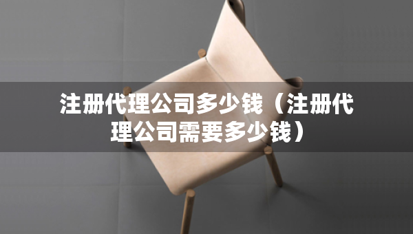 注册代理公司多少钱（注册代理公司需要多少钱）