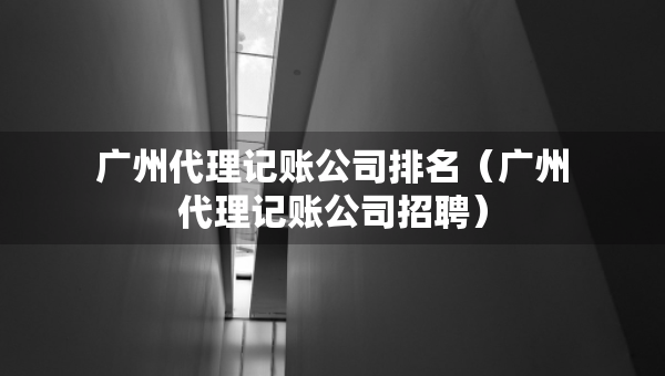 广州代理记账公司排名（广州代理记账公司招聘）