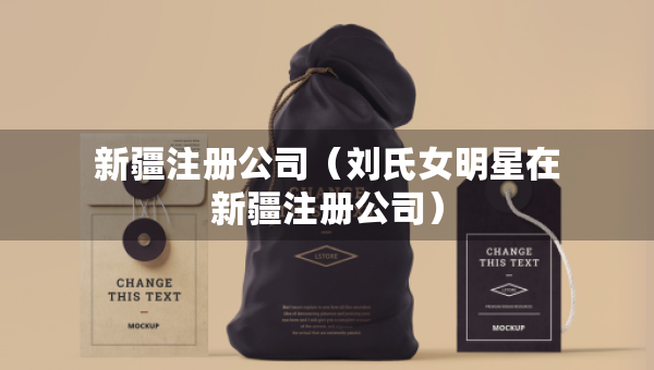 新疆注册公司（刘氏女明星在新疆注册公司）