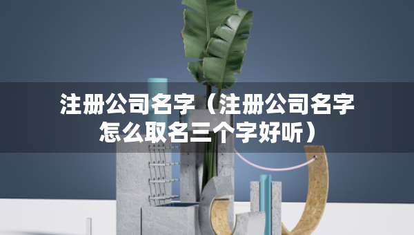 注册公司名字（注册公司名字怎么取名三个字好听）