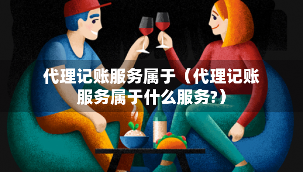 代理记账服务属于（代理记账服务属于什么服务?）