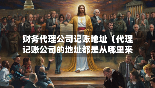 财务代理公司记账地址（代理记账公司的地址都是从哪里来的）