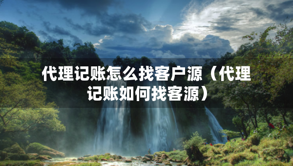 代理记账怎么找客户源（代理记账如何找客源）