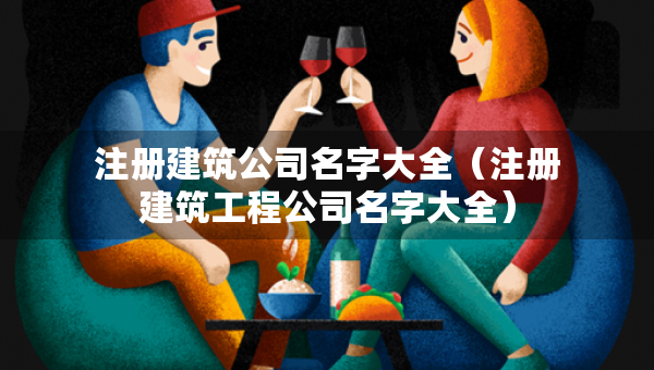 注册建筑公司名字大全（注册建筑工程公司名字大全）