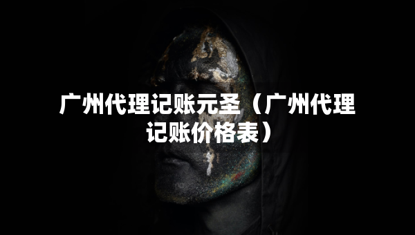 广州代理记账元圣（广州代理记账价格表）