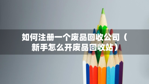 如何注册一个废品回收公司（新手怎么开废品回收站）