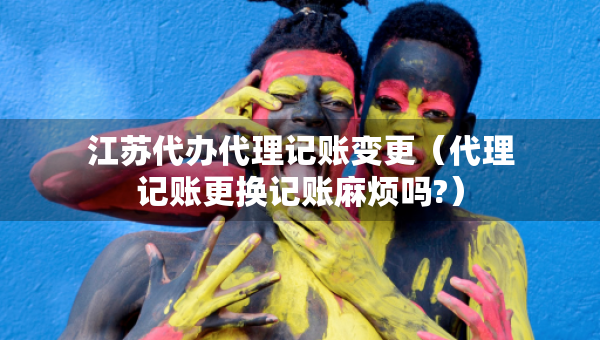 江苏代办代理记账变更（代理记账更换记账麻烦吗?）