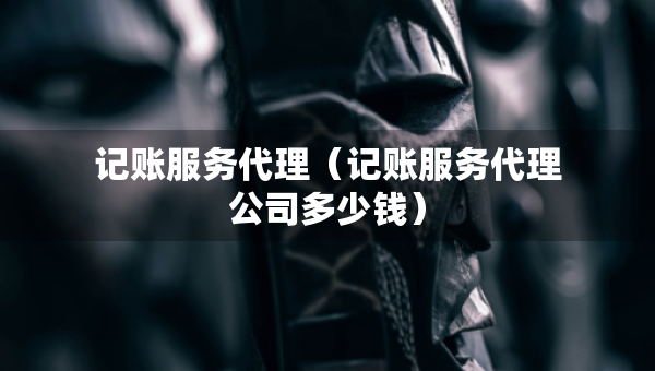 记账服务代理（记账服务代理公司多少钱）