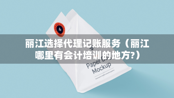 丽江选择代理记账服务（丽江哪里有会计培训的地方?）