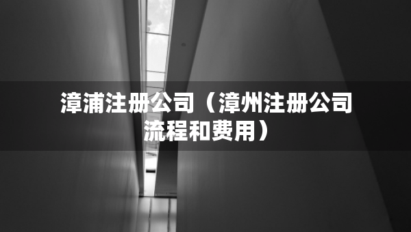 漳浦注册公司（漳州注册公司流程和费用）