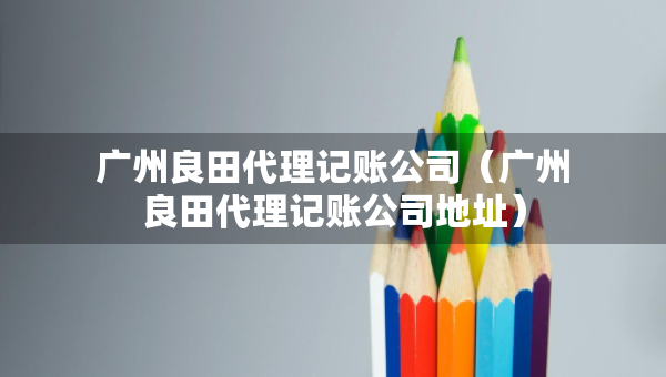 广州良田代理记账公司（广州良田代理记账公司地址）