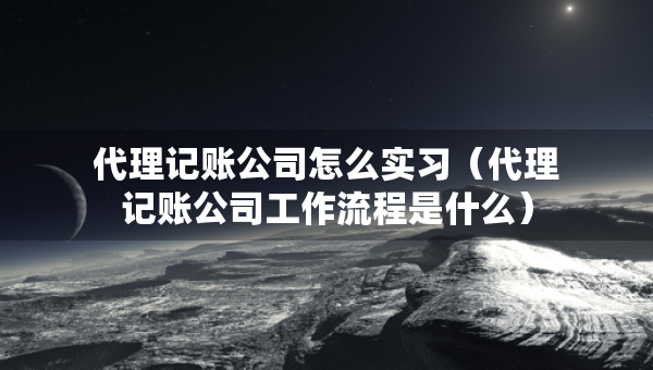 代理记账公司怎么实习（代理记账公司工作流程是什么）